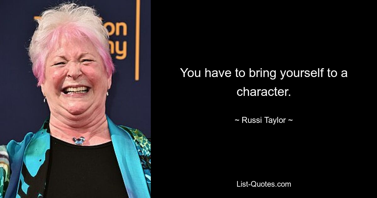 You have to bring yourself to a character. — © Russi Taylor