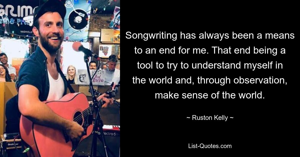 Songwriting has always been a means to an end for me. That end being a tool to try to understand myself in the world and, through observation, make sense of the world. — © Ruston Kelly