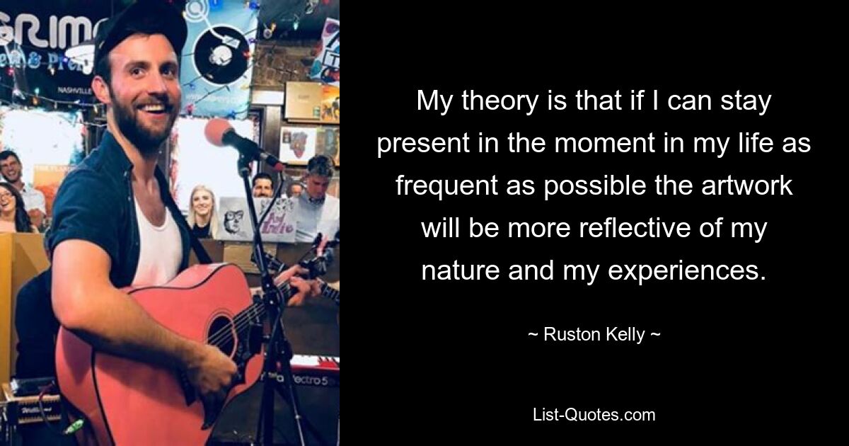 My theory is that if I can stay present in the moment in my life as frequent as possible the artwork will be more reflective of my nature and my experiences. — © Ruston Kelly