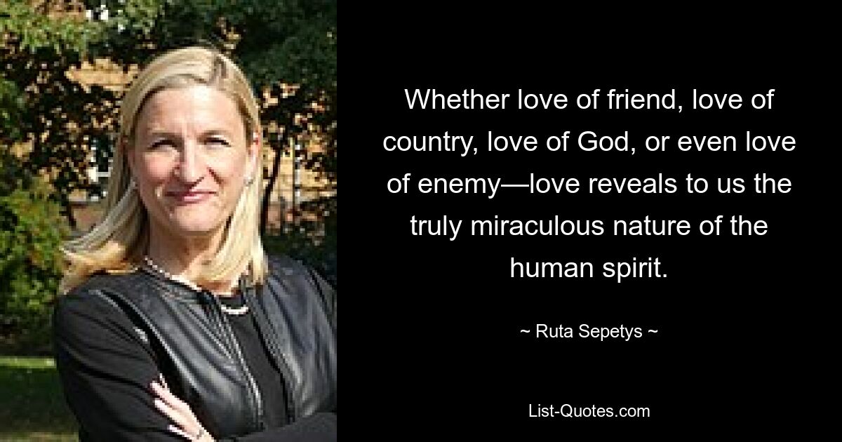 Whether love of friend, love of country, love of God, or even love of enemy—love reveals to us the truly miraculous nature of the human spirit. — © Ruta Sepetys