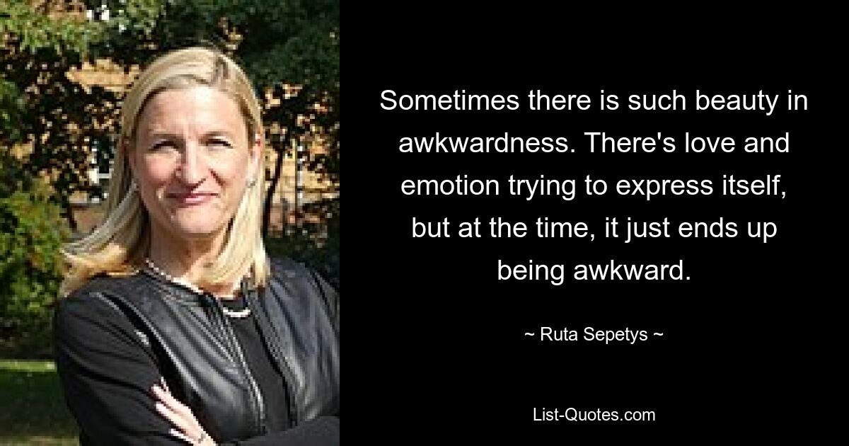 Sometimes there is such beauty in awkwardness. There's love and emotion trying to express itself, but at the time, it just ends up being awkward. — © Ruta Sepetys