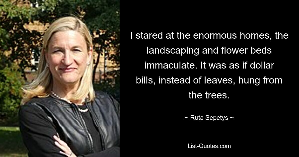 I stared at the enormous homes, the landscaping and flower beds immaculate. It was as if dollar bills, instead of leaves, hung from the trees. — © Ruta Sepetys