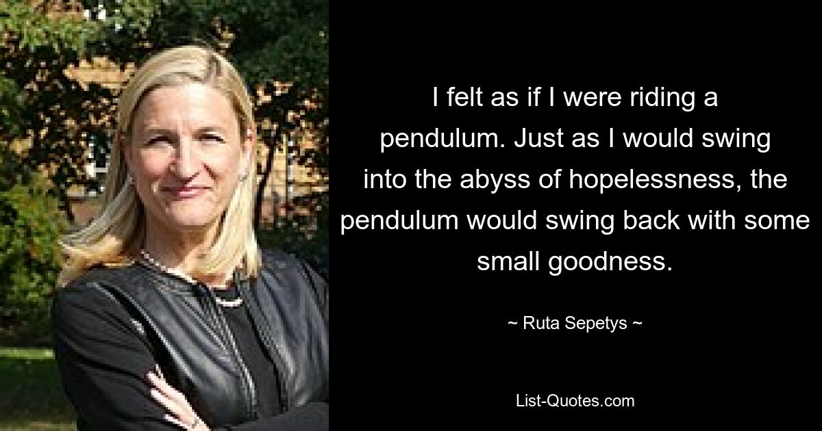 I felt as if I were riding a pendulum. Just as I would swing into the abyss of hopelessness, the pendulum would swing back with some small goodness. — © Ruta Sepetys