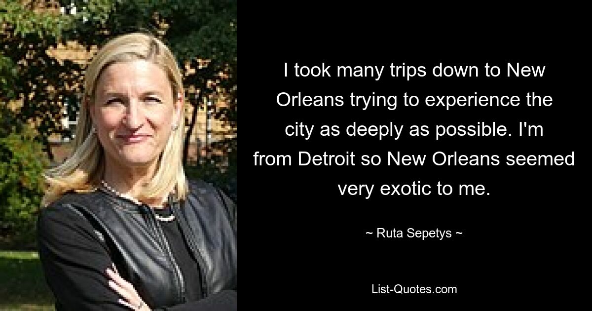 I took many trips down to New Orleans trying to experience the city as deeply as possible. I'm from Detroit so New Orleans seemed very exotic to me. — © Ruta Sepetys