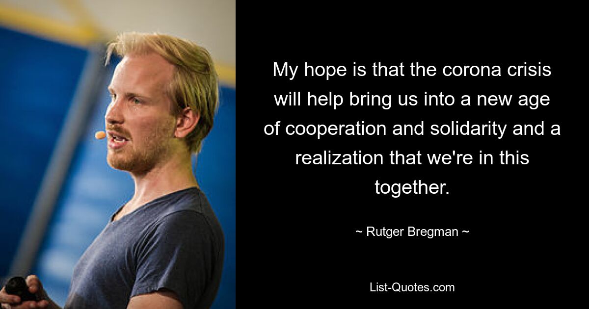 My hope is that the corona crisis will help bring us into a new age of cooperation and solidarity and a realization that we're in this together. — © Rutger Bregman