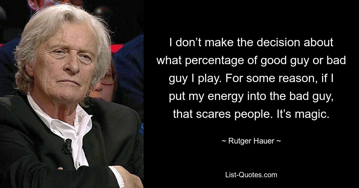 I don’t make the decision about what percentage of good guy or bad guy I play. For some reason, if I put my energy into the bad guy, that scares people. It’s magic. — © Rutger Hauer