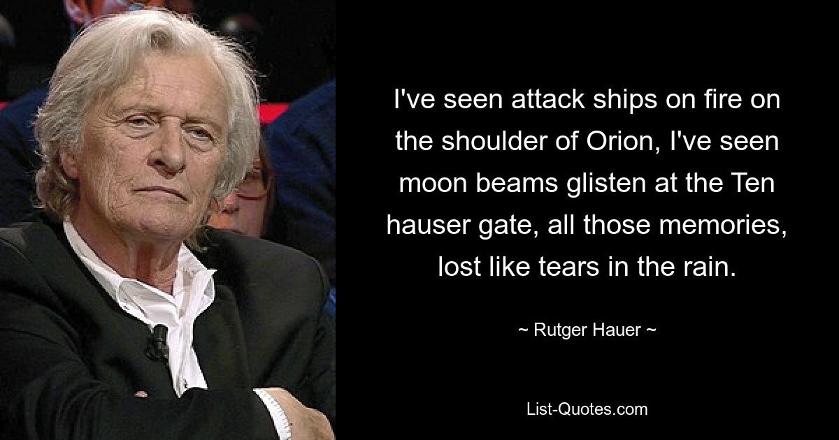 I've seen attack ships on fire on the shoulder of Orion, I've seen moon beams glisten at the Ten hauser gate, all those memories, lost like tears in the rain. — © Rutger Hauer