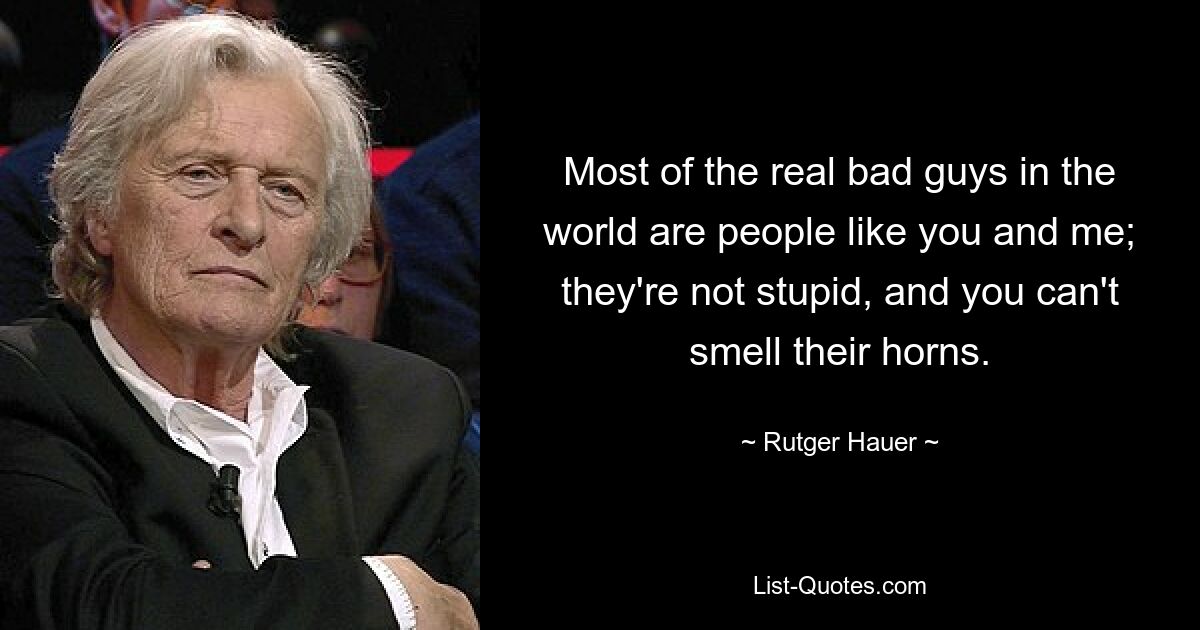 Most of the real bad guys in the world are people like you and me; they're not stupid, and you can't smell their horns. — © Rutger Hauer