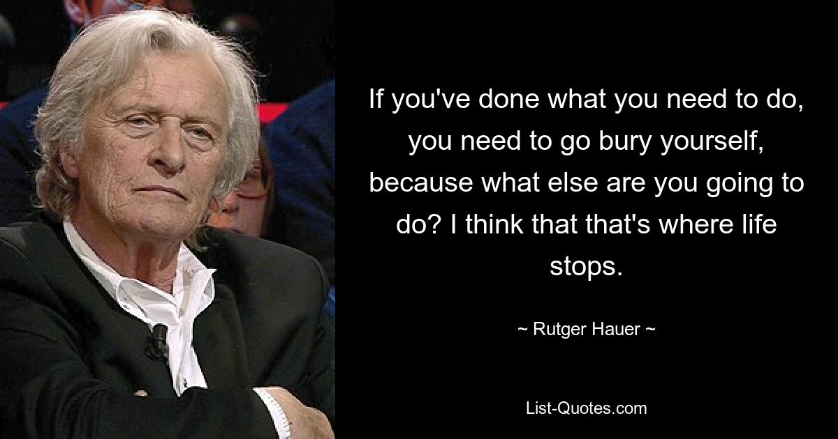 If you've done what you need to do, you need to go bury yourself, because what else are you going to do? I think that that's where life stops. — © Rutger Hauer