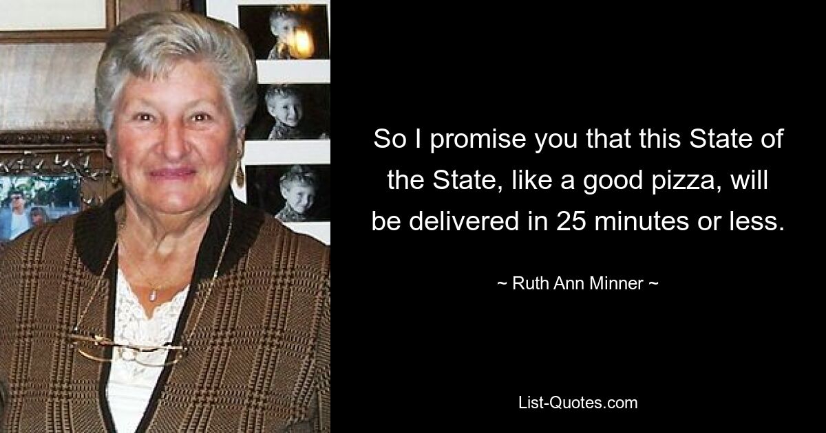 So I promise you that this State of the State, like a good pizza, will be delivered in 25 minutes or less. — © Ruth Ann Minner