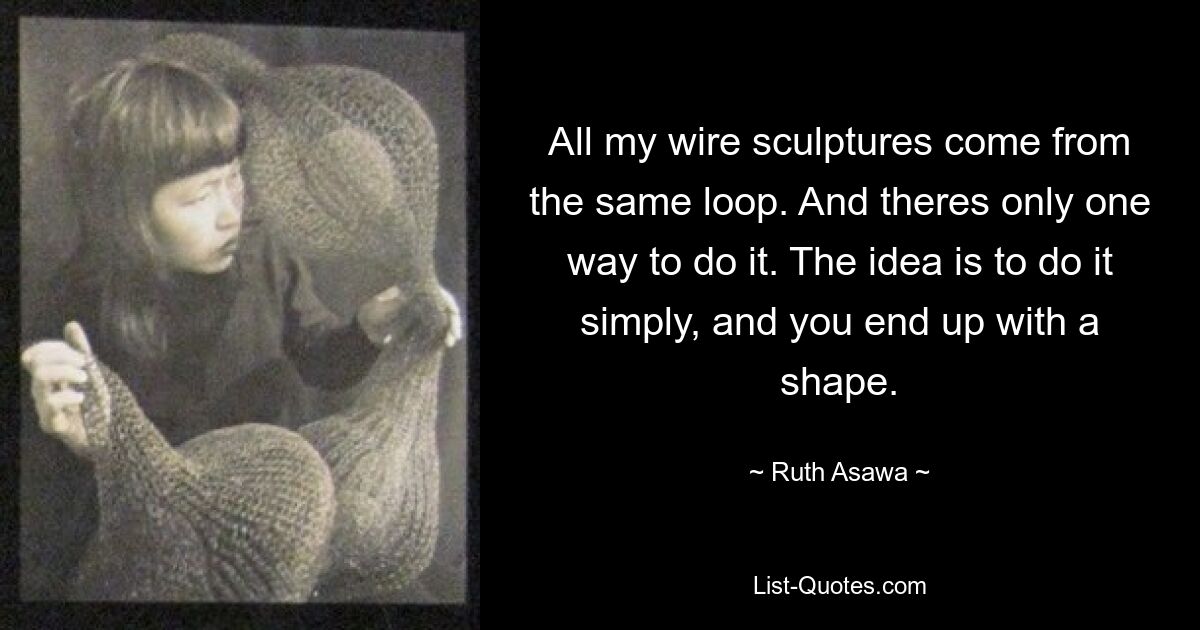 All my wire sculptures come from the same loop. And theres only one way to do it. The idea is to do it simply, and you end up with a shape. — © Ruth Asawa