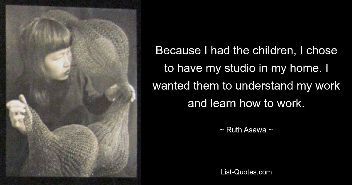 Because I had the children, I chose to have my studio in my home. I wanted them to understand my work and learn how to work. — © Ruth Asawa