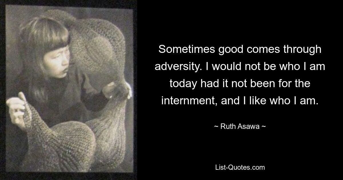 Sometimes good comes through adversity. I would not be who I am today had it not been for the internment, and I like who I am. — © Ruth Asawa