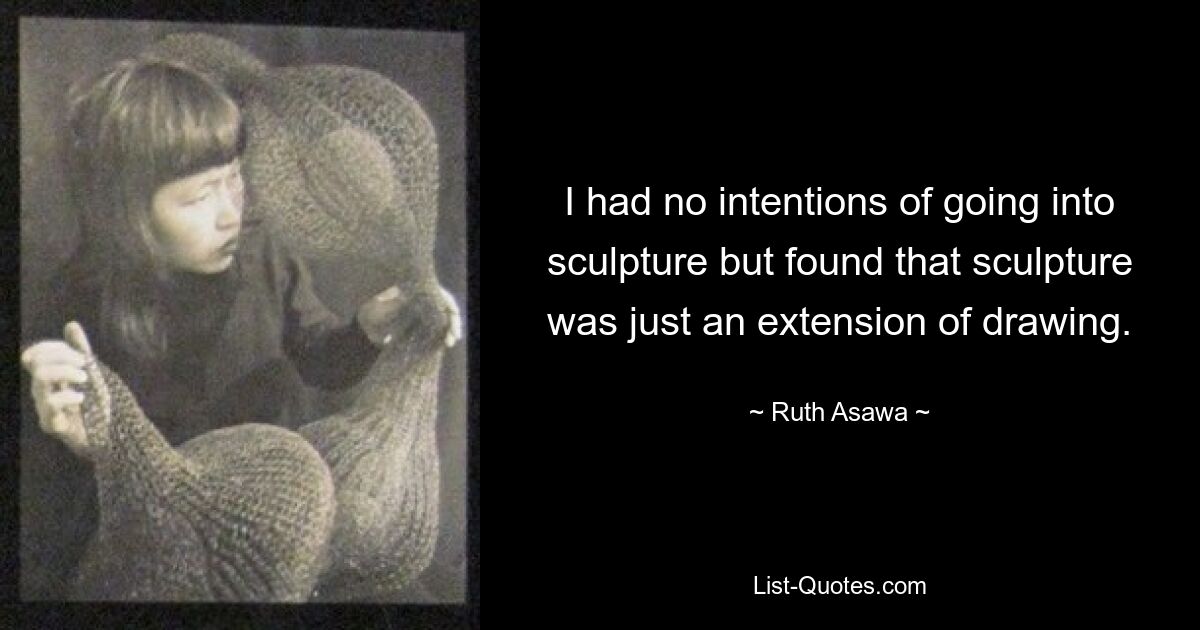 I had no intentions of going into sculpture but found that sculpture was just an extension of drawing. — © Ruth Asawa