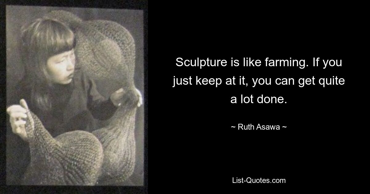 Sculpture is like farming. If you just keep at it, you can get quite a lot done. — © Ruth Asawa