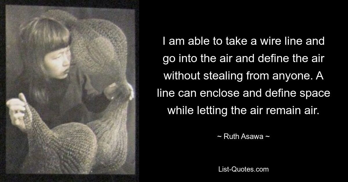 I am able to take a wire line and go into the air and define the air without stealing from anyone. A line can enclose and define space while letting the air remain air. — © Ruth Asawa