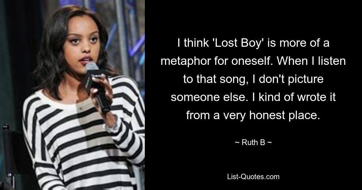 I think 'Lost Boy' is more of a metaphor for oneself. When I listen to that song, I don't picture someone else. I kind of wrote it from a very honest place. — © Ruth B