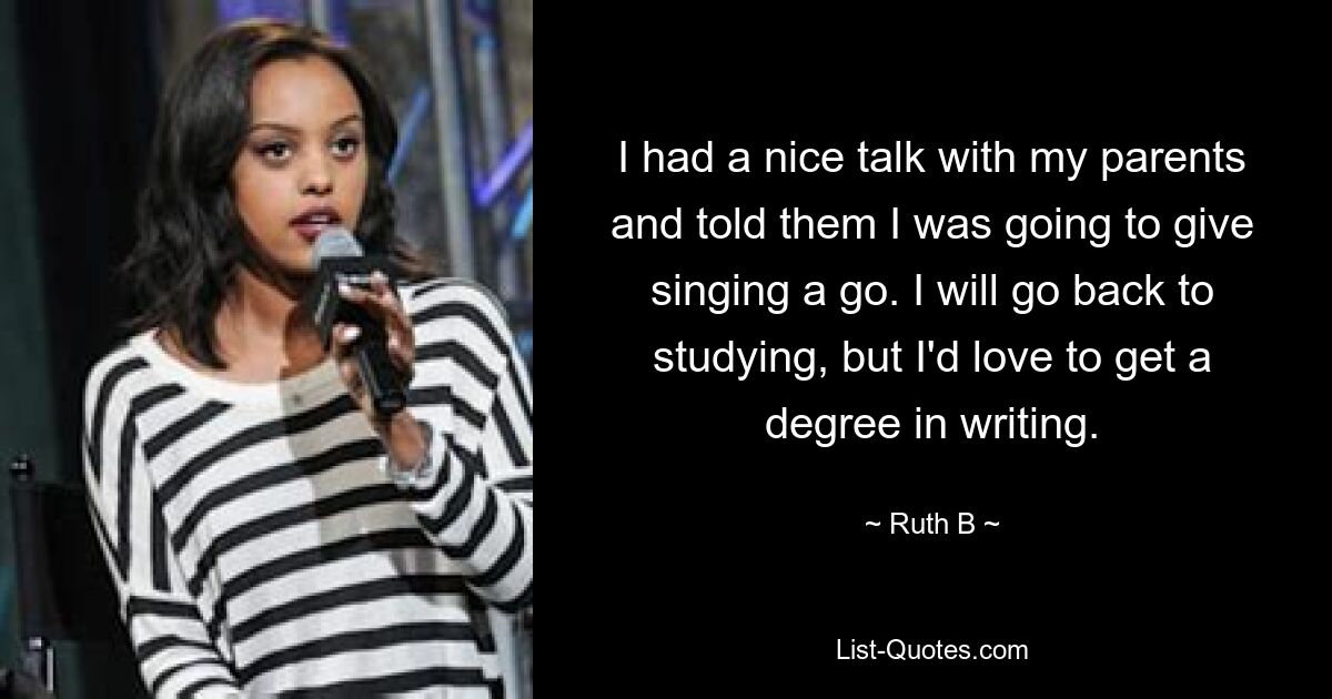 I had a nice talk with my parents and told them I was going to give singing a go. I will go back to studying, but I'd love to get a degree in writing. — © Ruth B