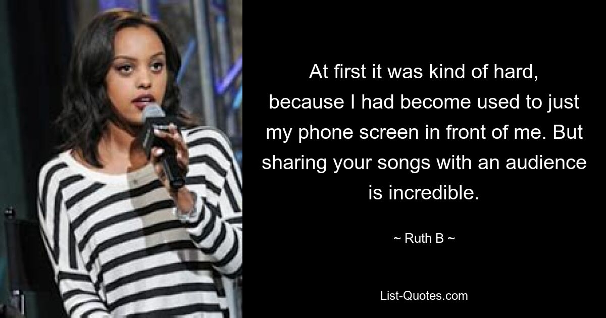 At first it was kind of hard, because I had become used to just my phone screen in front of me. But sharing your songs with an audience is incredible. — © Ruth B