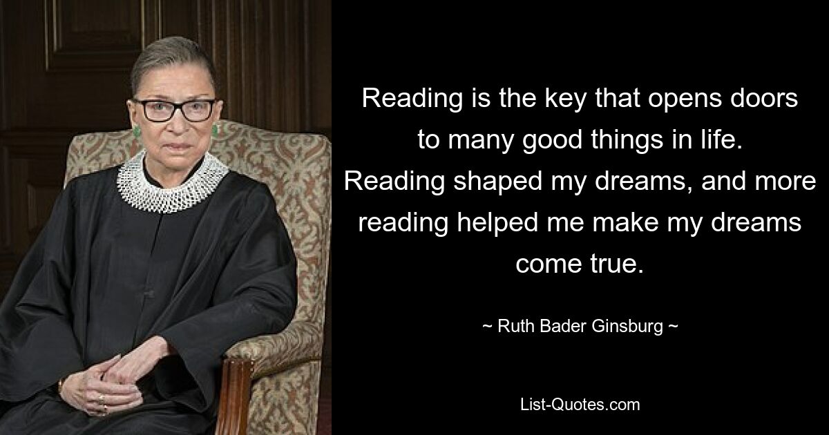 Чтение — это ключ, который открывает двери ко многим хорошим вещам в жизни. Чтение сформировало мои мечты, а чтение помогло мне воплотить мои мечты в жизнь. — © Рут Бадер Гинзбург 