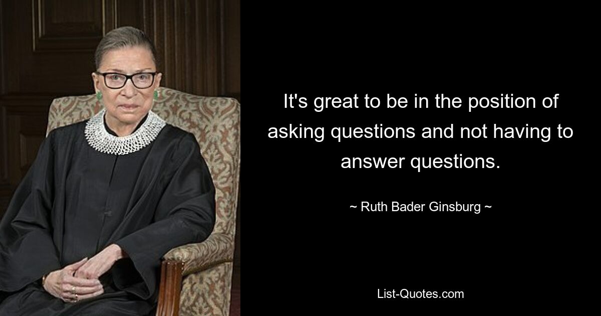 It's great to be in the position of asking questions and not having to answer questions. — © Ruth Bader Ginsburg