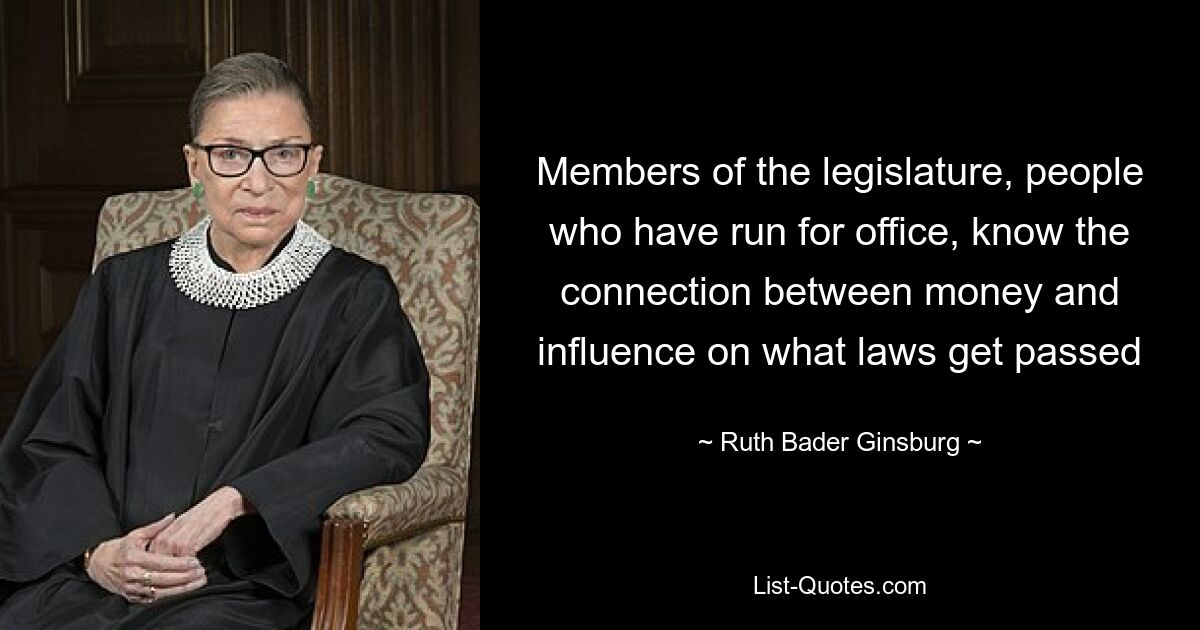 Members of the legislature, people who have run for office, know the connection between money and influence on what laws get passed — © Ruth Bader Ginsburg