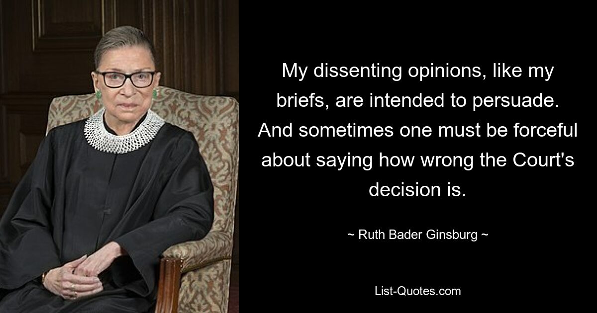 My dissenting opinions, like my briefs, are intended to persuade. And sometimes one must be forceful about saying how wrong the Court's decision is. — © Ruth Bader Ginsburg