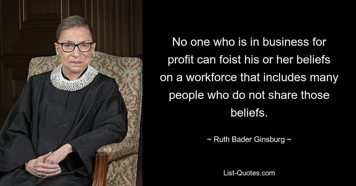 No one who is in business for profit can foist his or her beliefs on a workforce that includes many people who do not share those beliefs. — © Ruth Bader Ginsburg