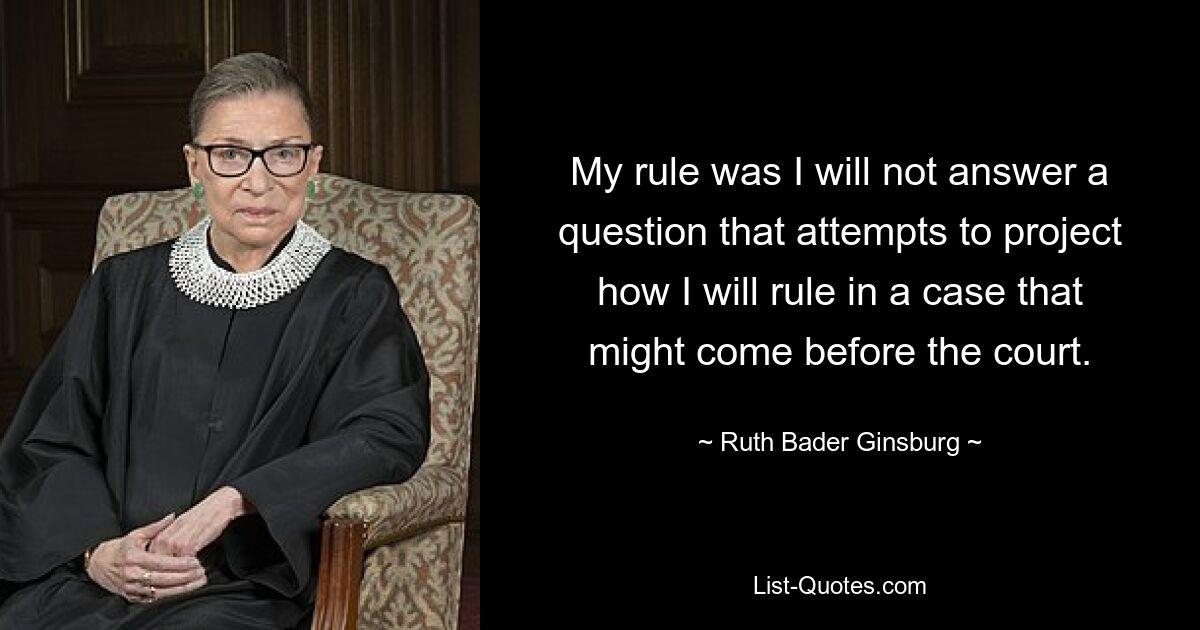 My rule was I will not answer a question that attempts to project how I will rule in a case that might come before the court. — © Ruth Bader Ginsburg