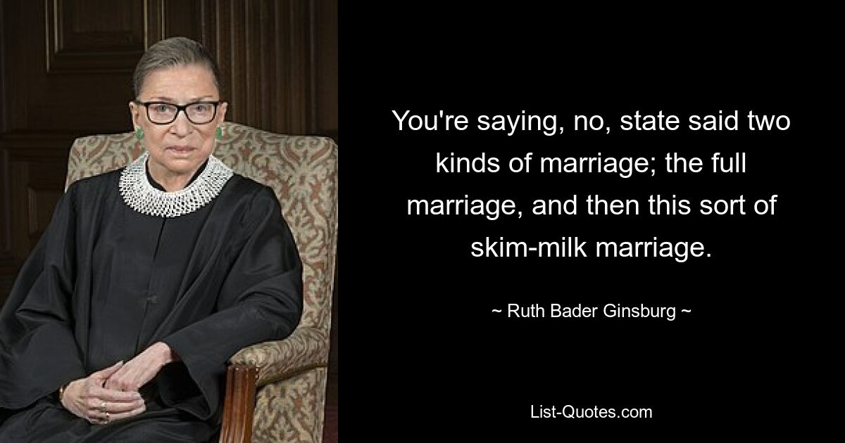 You're saying, no, state said two kinds of marriage; the full marriage, and then this sort of skim-milk marriage. — © Ruth Bader Ginsburg