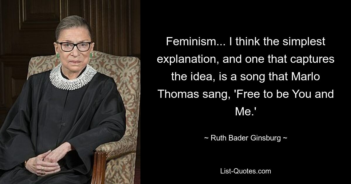 Feminism... I think the simplest explanation, and one that captures the idea, is a song that Marlo Thomas sang, 'Free to be You and Me.' — © Ruth Bader Ginsburg