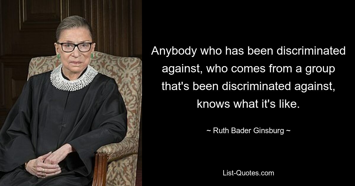 Anybody who has been discriminated against, who comes from a group that's been discriminated against, knows what it's like. — © Ruth Bader Ginsburg