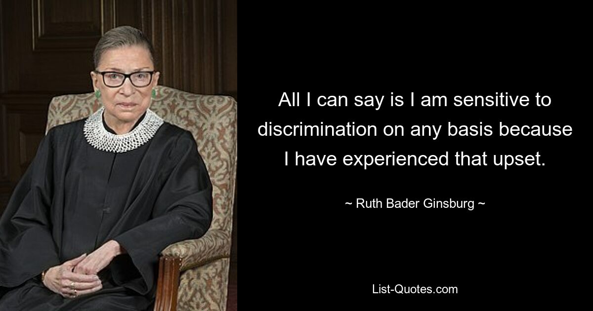 All I can say is I am sensitive to discrimination on any basis because I have experienced that upset. — © Ruth Bader Ginsburg