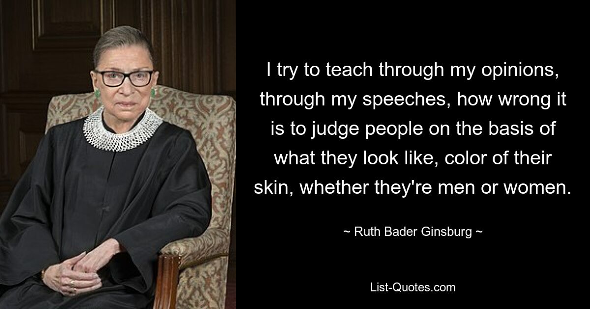 I try to teach through my opinions, through my speeches, how wrong it is to judge people on the basis of what they look like, color of their skin, whether they're men or women. — © Ruth Bader Ginsburg