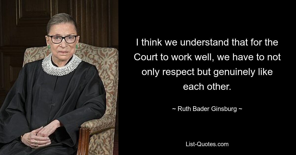 I think we understand that for the Court to work well, we have to not only respect but genuinely like each other. — © Ruth Bader Ginsburg