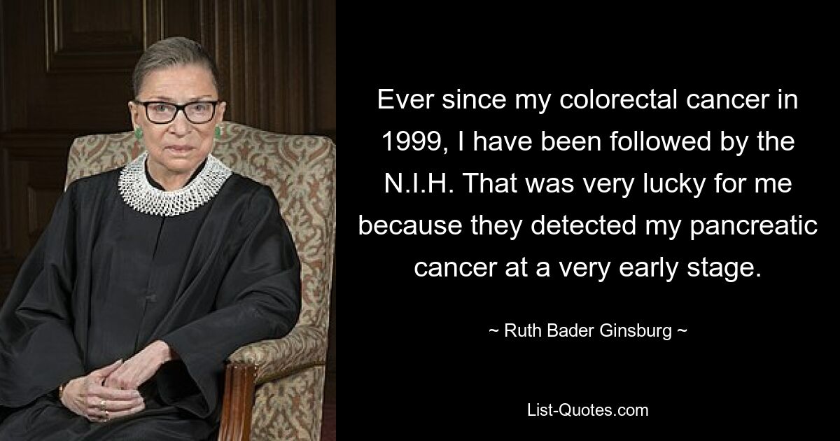 Ever since my colorectal cancer in 1999, I have been followed by the N.I.H. That was very lucky for me because they detected my pancreatic cancer at a very early stage. — © Ruth Bader Ginsburg