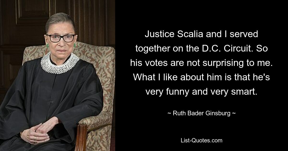 Justice Scalia and I served together on the D.C. Circuit. So his votes are not surprising to me. What I like about him is that he's very funny and very smart. — © Ruth Bader Ginsburg