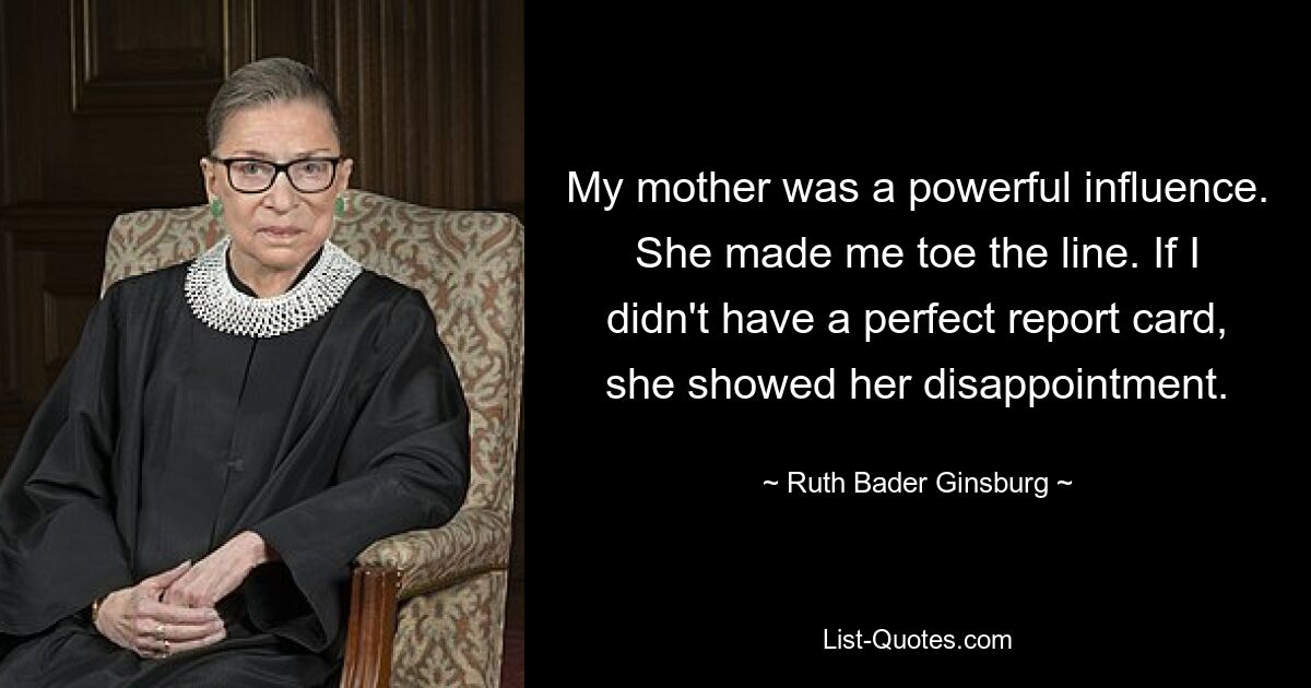 My mother was a powerful influence. She made me toe the line. If I didn't have a perfect report card, she showed her disappointment. — © Ruth Bader Ginsburg