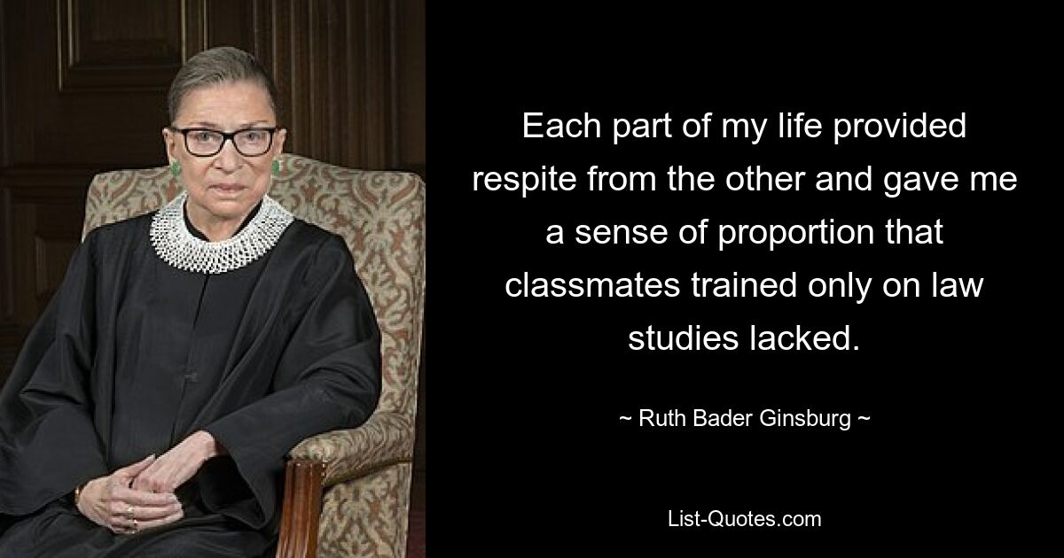 Each part of my life provided respite from the other and gave me a sense of proportion that classmates trained only on law studies lacked. — © Ruth Bader Ginsburg