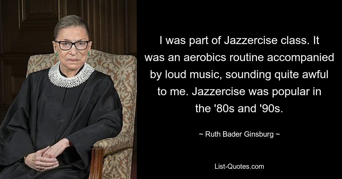 I was part of Jazzercise class. It was an aerobics routine accompanied by loud music, sounding quite awful to me. Jazzercise was popular in the '80s and '90s. — © Ruth Bader Ginsburg