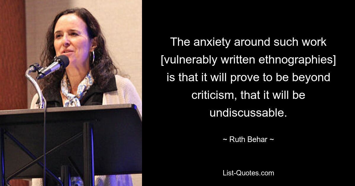 The anxiety around such work [vulnerably written ethnographies] is that it will prove to be beyond criticism, that it will be undiscussable. — © Ruth Behar