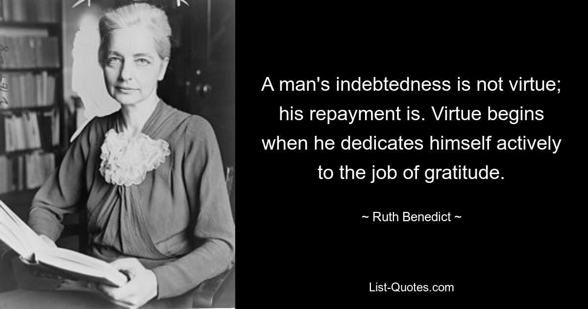 A man's indebtedness is not virtue; his repayment is. Virtue begins when he dedicates himself actively to the job of gratitude. — © Ruth Benedict