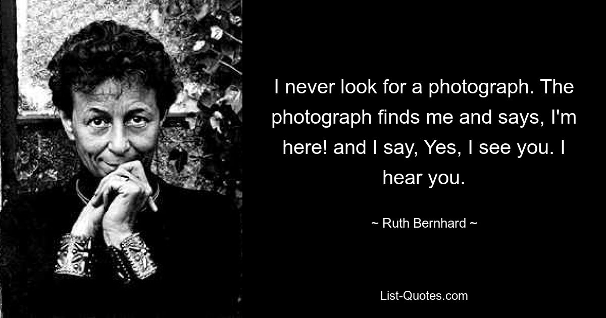 I never look for a photograph. The photograph finds me and says, I'm here! and I say, Yes, I see you. I hear you. — © Ruth Bernhard