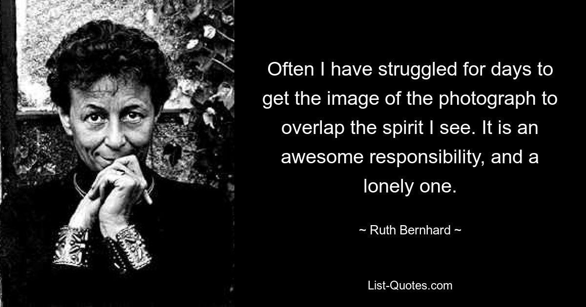 Often I have struggled for days to get the image of the photograph to overlap the spirit I see. It is an awesome responsibility, and a lonely one. — © Ruth Bernhard