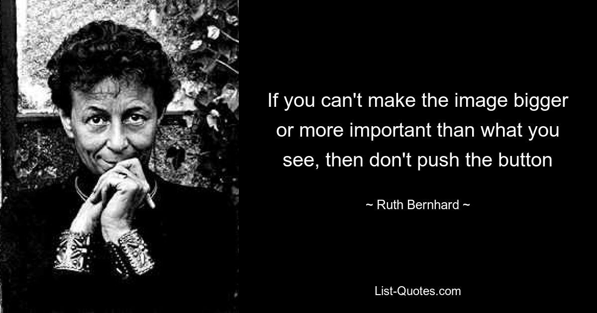 If you can't make the image bigger or more important than what you see, then don't push the button — © Ruth Bernhard