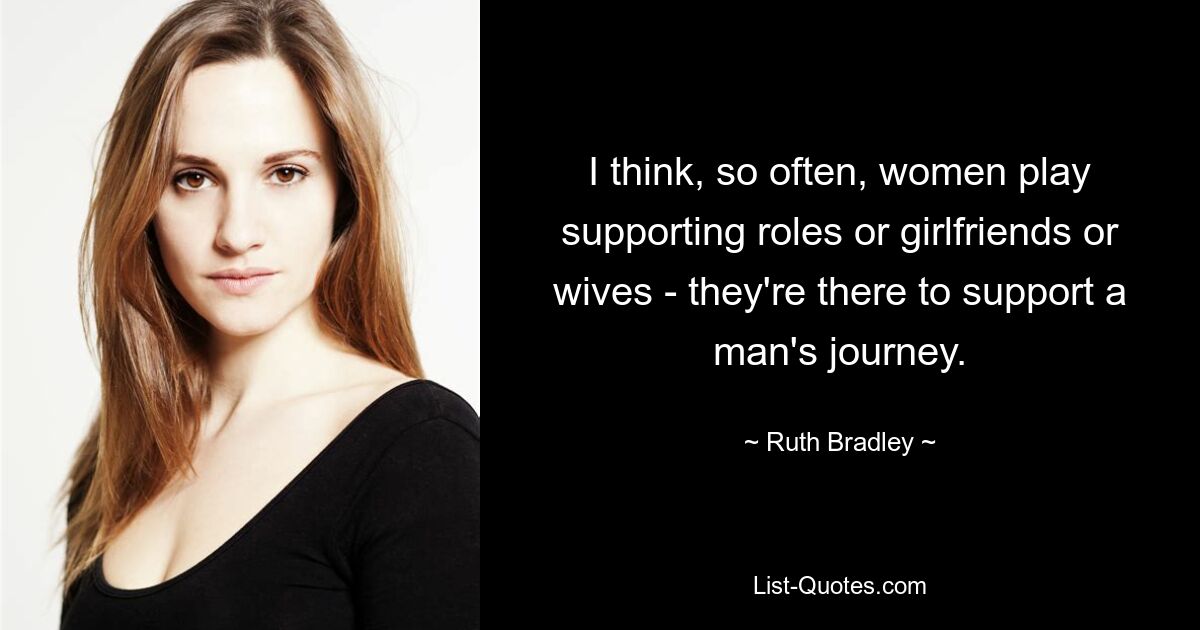 I think, so often, women play supporting roles or girlfriends or wives - they're there to support a man's journey. — © Ruth Bradley