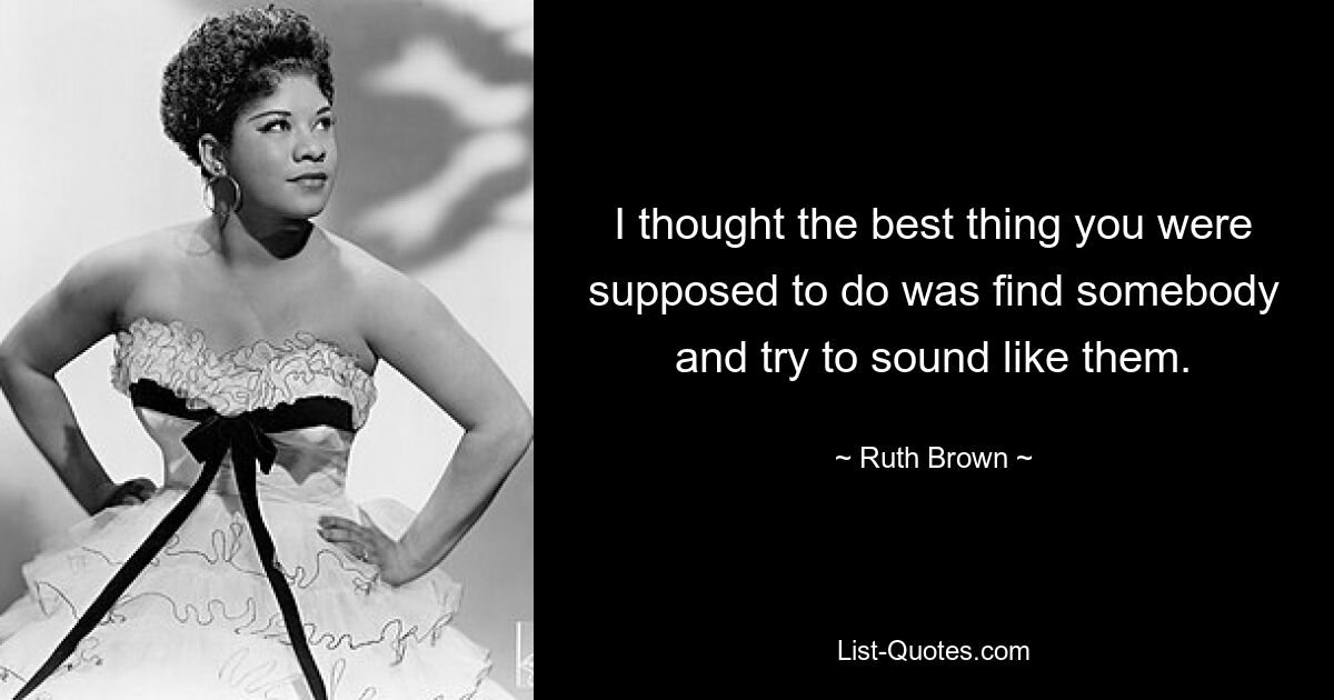 I thought the best thing you were supposed to do was find somebody and try to sound like them. — © Ruth Brown