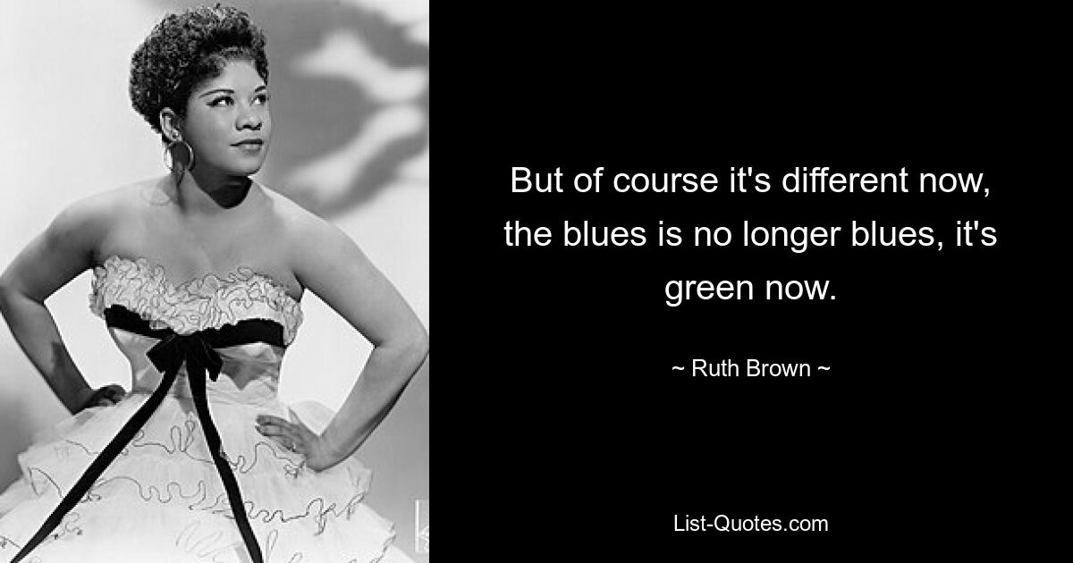 But of course it's different now, the blues is no longer blues, it's green now. — © Ruth Brown