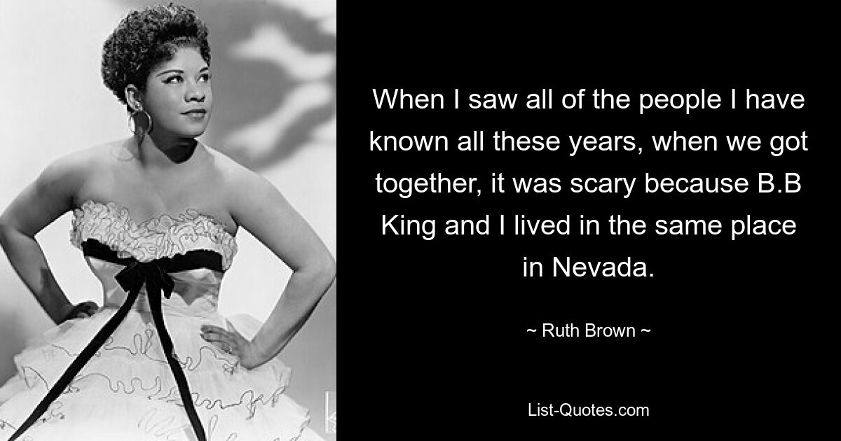 When I saw all of the people I have known all these years, when we got together, it was scary because B.B King and I lived in the same place in Nevada. — © Ruth Brown