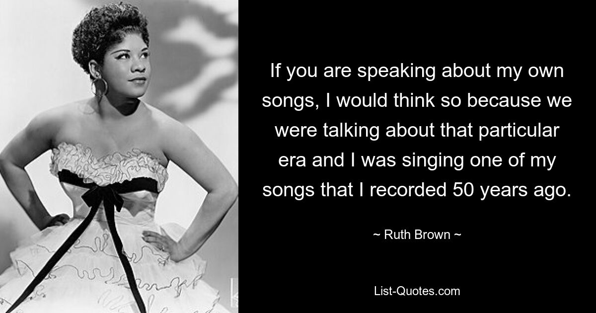 If you are speaking about my own songs, I would think so because we were talking about that particular era and I was singing one of my songs that I recorded 50 years ago. — © Ruth Brown